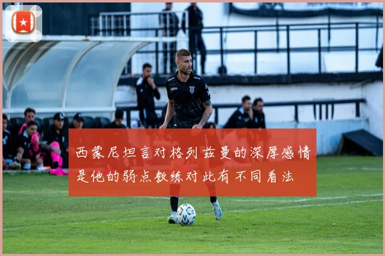 西蒙尼坦言对格列兹曼的深厚感情是他的弱点教练对此有不同看法
