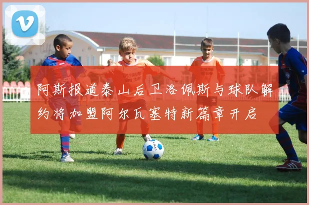 阿斯报道泰山后卫洛佩斯与球队解约将加盟阿尔瓦塞特新篇章开启