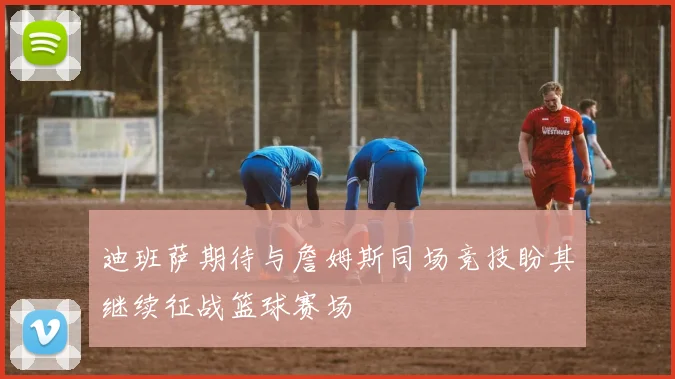 迪班萨期待与詹姆斯同场竞技盼其继续征战篮球赛场