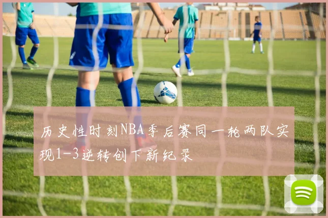 历史性时刻NBA季后赛同一轮两队实现1-3逆转创下新纪录