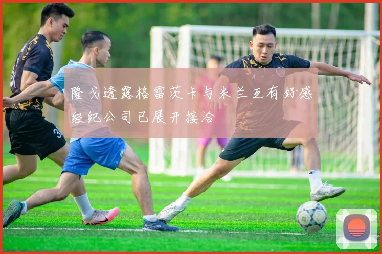 隆戈透露格雷茨卡与米兰互有好感经纪公司已展开接洽
