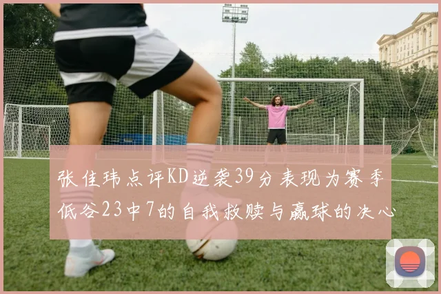 张佳玮点评KD逆袭39分表现为赛季低谷23中7的自我救赎与赢球的决心