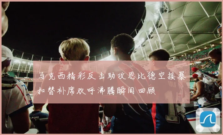 马克西精彩反击助攻恩比德空接暴扣替补席欢呼沸腾瞬间回顾