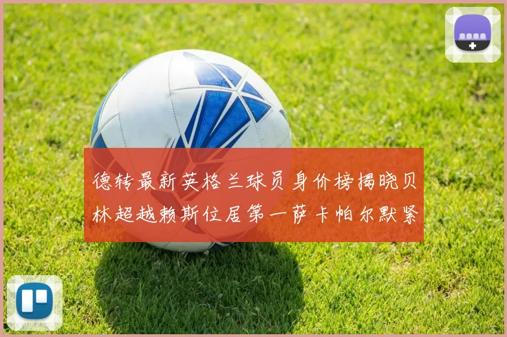 德转最新英格兰球员身价榜揭晓贝林超越赖斯位居第一萨卡帕尔默紧随其后
