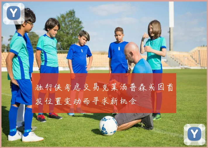 独行侠考虑交易克莱汤普森或因首发位置变动而寻求新机会