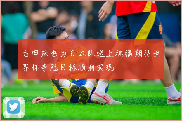 吉田麻也为日本队送上祝福期待世界杯夺冠目标顺利实现