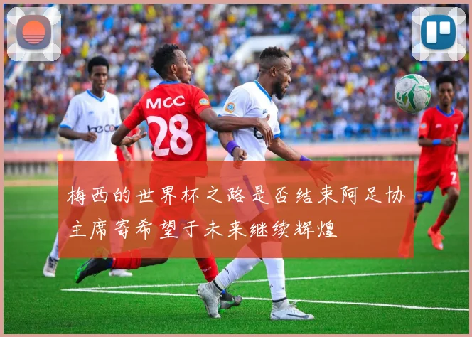 梅西的世界杯之路是否结束阿足协主席寄希望于未来继续辉煌