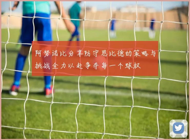 阿努诺比分享防守恩比德的策略与挑战全力以赴争夺每一个球权