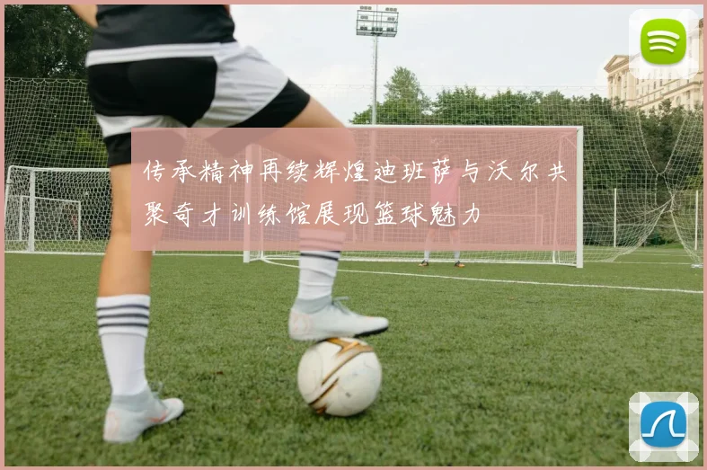 传承精神再续辉煌迪班萨与沃尔共聚奇才训练馆展现篮球魅力