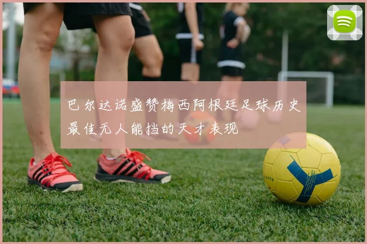 巴尔达诺盛赞梅西阿根廷足球历史最佳无人能挡的天才表现