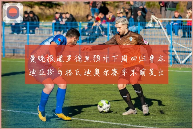 曼晚报道罗德里预计下周回归鲁本迪亚斯与格瓦迪奥尔赛季末前复出