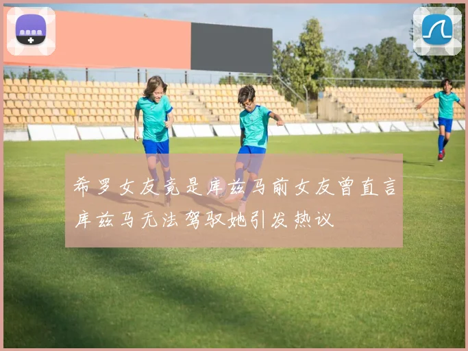 希罗女友竟是库兹马前女友曾直言库兹马无法驾驭她引发热议