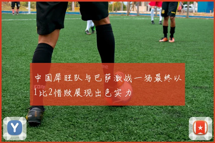 中国犀旺队与巴萨激战一场最终以1比2惜败展现出色实力