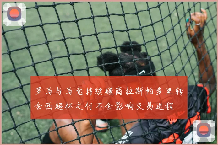 罗马与马竞持续磋商拉斯帕多里转会西超杯之行不会影响交易进程