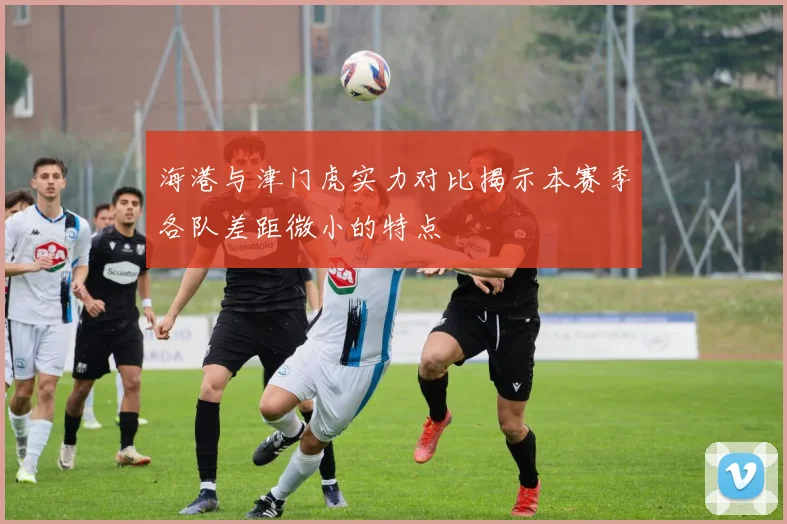 海港与津门虎实力对比揭示本赛季各队差距微小的特点
