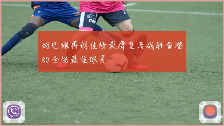 姆巴佩再创佳绩荣膺皇马战胜黄潜的全场最佳球员