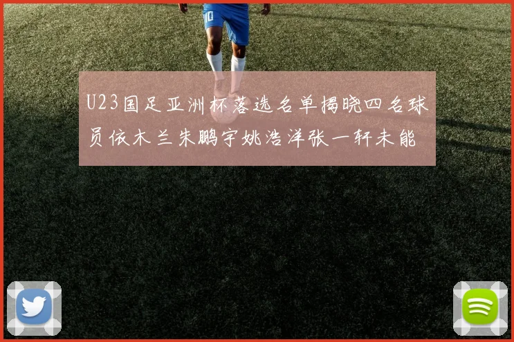 U23国足亚洲杯落选名单揭晓四名球员依木兰朱鹏宇姚浩洋张一轩未能入选