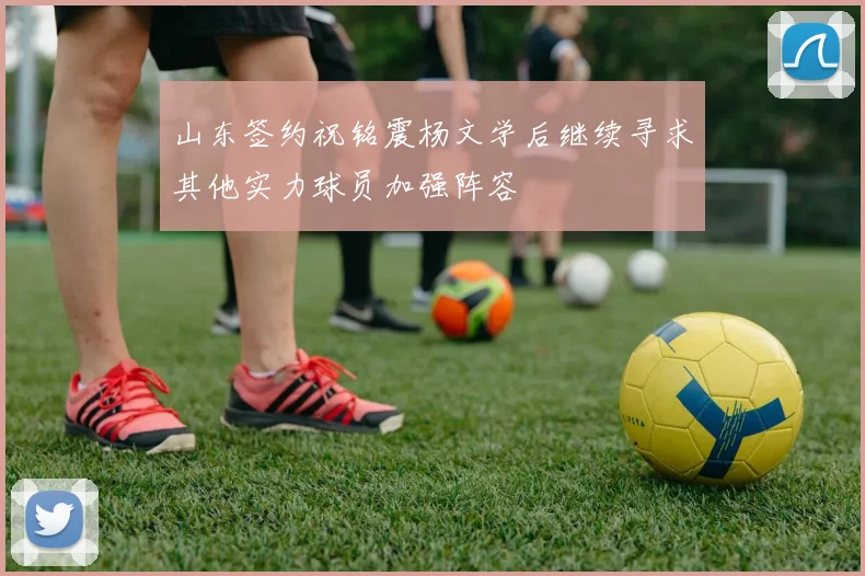 山东签约祝铭震杨文学后继续寻求其他实力球员加强阵容