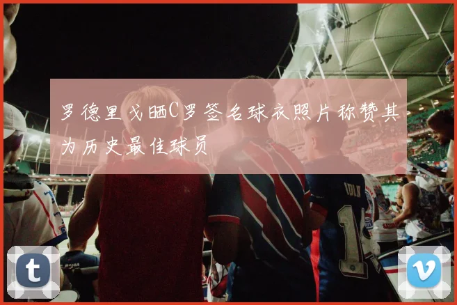 罗德里戈晒C罗签名球衣照片称赞其为历史最佳球员