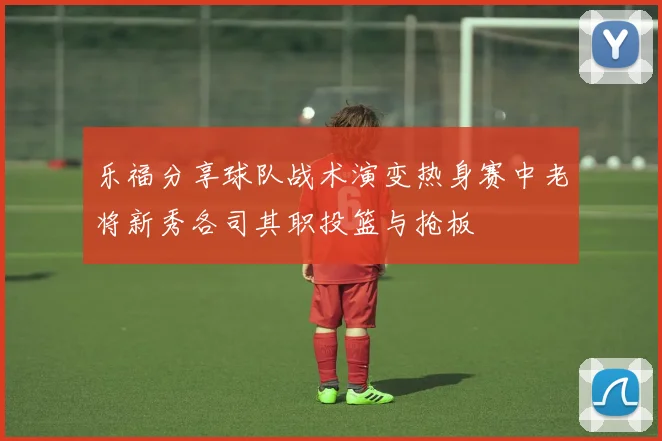 乐福分享球队战术演变热身赛中老将新秀各司其职投篮与抢板