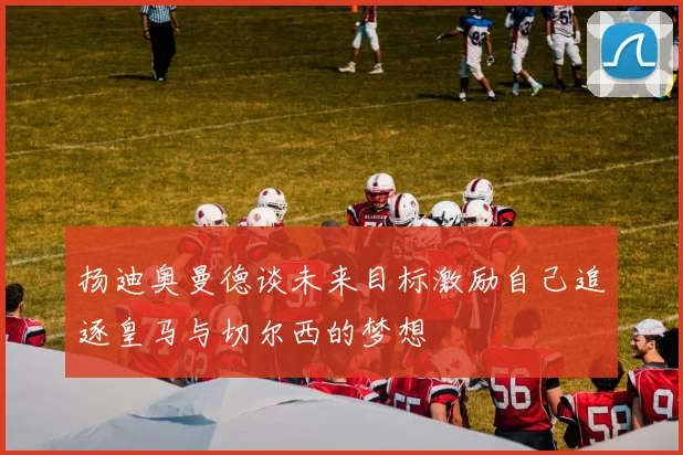 扬迪奥曼德谈未来目标激励自己追逐皇马与切尔西的梦想