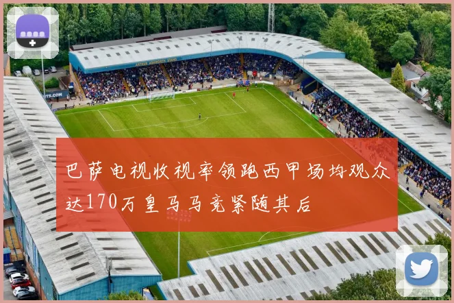 巴萨电视收视率领跑西甲场均观众达170万皇马马竞紧随其后