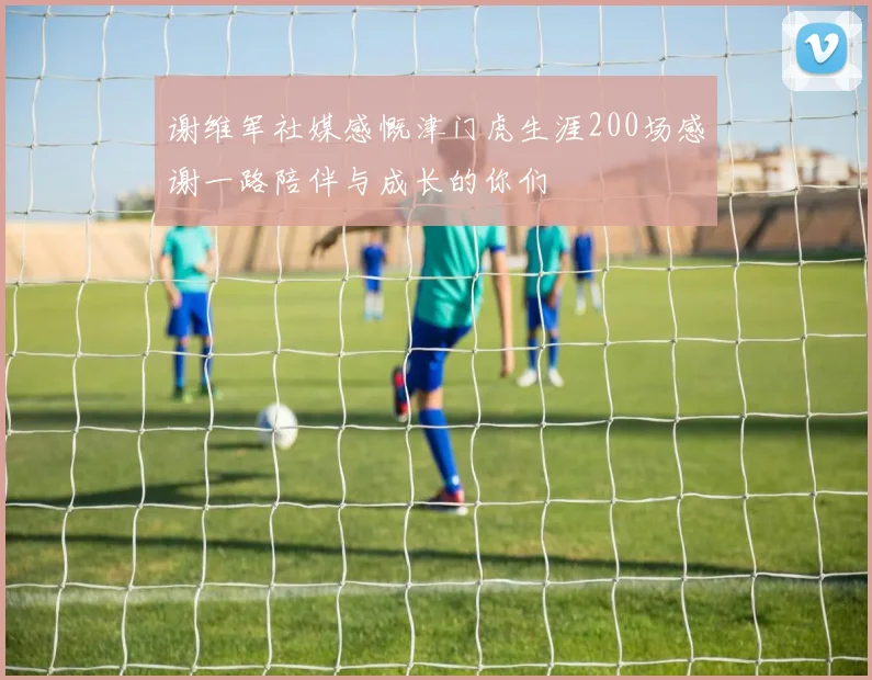 谢维军社媒感慨津门虎生涯200场感谢一路陪伴与成长的你们