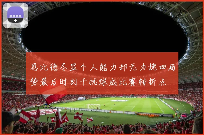 恩比德尽显个人能力却无力挽回局势最后时刻干扰球成比赛转折点