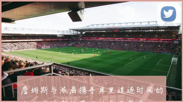 詹姆斯与浓眉携手库里追逐时间的老人球迷期待最后的华丽舞步