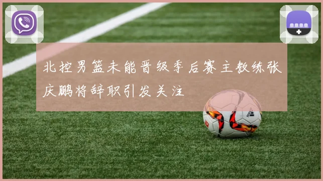 北控男篮未能晋级季后赛主教练张庆鹏将辞职引发关注